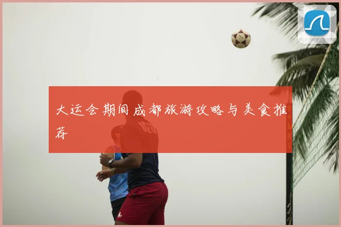 大运会期间成都旅游攻略与美食推荐