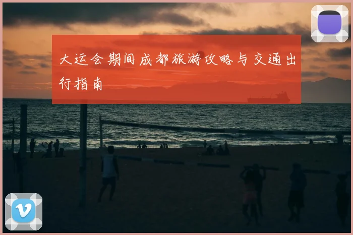大运会期间成都旅游攻略与交通出行指南